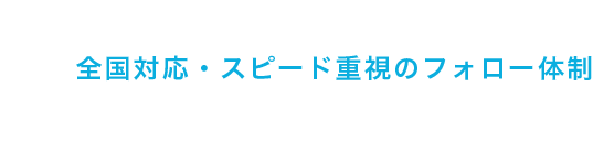 全国対応・スピード重視のフォロー体制